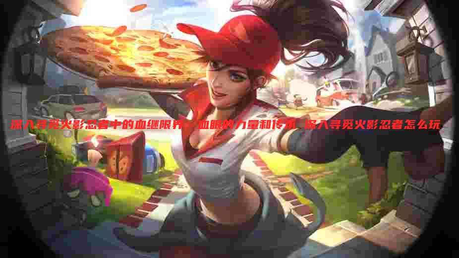 深入寻觅火影忍者中的血继限界:血眼的力量和传承 深入寻觅火影忍者怎么玩